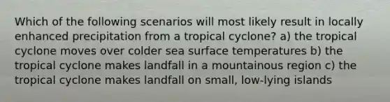 Which of the following scenarios will most likely result in locally enhanced precipitation from a tropical cyclone? a) the tropical cyclone moves over colder sea surface temperatures b) the tropical cyclone makes landfall in a mountainous region c) the tropical cyclone makes landfall on small, low-lying islands