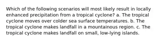 Which of the following scenarios will most likely result in locally enhanced precipitation from a tropical cyclone? a. The tropical cyclone moves over colder sea surface temperatures. b. The tropical cyclone makes landfall in a mountainous region. c. The tropical cyclone makes landfall on small, low-lying islands.