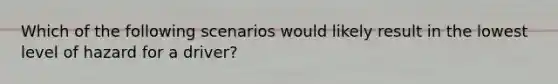 Which of the following scenarios would likely result in the lowest level of hazard for a driver?