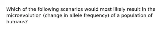 Which of the following scenarios would most likely result in the microevolution (change in allele frequency) of a population of humans?