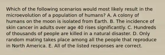 Which of the following scenarios would most likely result in the microevolution of a population of humans? A. A colony of humans on the moon is isolated from Earth. B. The incidence of skin cancer in adults over age 40 rises significantly. C. Hundreds of thousands of people are killed in a natural disaster. D. Only random mating takes place among all the people that reproduce in North America. E. All of the listed responses are correct.