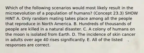 Which of the following scenarios would most likely result in the microevolution of a population of humans? (Concept 23.3) SHOW HINT A. Only random mating takes place among all the people that reproduce in North America. B. Hundreds of thousands of people are killed in a natural disaster. C. A colony of humans on the moon is isolated from Earth. D. The incidence of skin cancer in adults over age 40 rises significantly. E. All of the listed responses are correct.