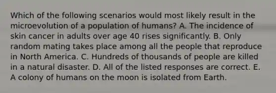 Which of the following scenarios would most likely result in the microevolution of a population of humans? A. The incidence of skin cancer in adults over age 40 rises significantly. B. Only random mating takes place among all the people that reproduce in North America. C. Hundreds of thousands of people are killed in a natural disaster. D. All of the listed responses are correct. E. A colony of humans on the moon is isolated from Earth.