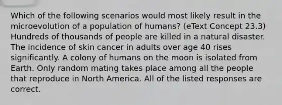 Which of the following scenarios would most likely result in the microevolution of a population of humans? (eText Concept 23.3) Hundreds of thousands of people are killed in a natural disaster. The incidence of skin cancer in adults over age 40 rises significantly. A colony of humans on the moon is isolated from Earth. Only random mating takes place among all the people that reproduce in North America. All of the listed responses are correct.