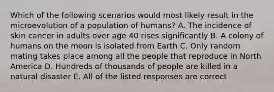 Which of the following scenarios would most likely result in the microevolution of a population of humans? A. The incidence of skin cancer in adults over age 40 rises significantly B. A colony of humans on the moon is isolated from Earth C. Only random mating takes place among all the people that reproduce in North America D. Hundreds of thousands of people are killed in a natural disaster E. All of the listed responses are correct