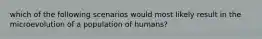 which of the following scenarios would most likely result in the microevolution of a population of humans?