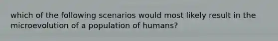 which of the following scenarios would most likely result in the microevolution of a population of humans?