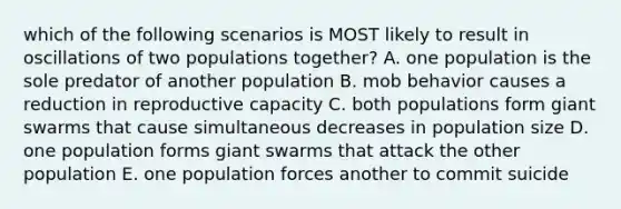 which of the following scenarios is MOST likely to result in oscillations of two populations together? A. one population is the sole predator of another population B. mob behavior causes a reduction in reproductive capacity C. both populations form giant swarms that cause simultaneous decreases in population size D. one population forms giant swarms that attack the other population E. one population forces another to commit suicide