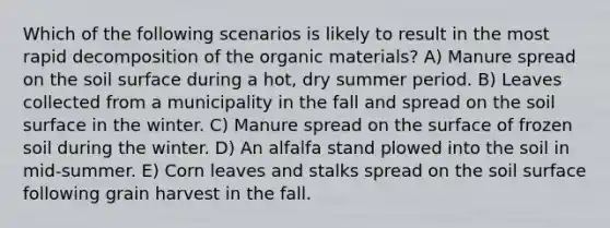 Which of the following scenarios is likely to result in the most rapid decomposition of the organic materials? A) Manure spread on the soil surface during a hot, dry summer period. B) Leaves collected from a municipality in the fall and spread on the soil surface in the winter. C) Manure spread on the surface of frozen soil during the winter. D) An alfalfa stand plowed into the soil in mid-summer. E) Corn leaves and stalks spread on the soil surface following grain harvest in the fall.