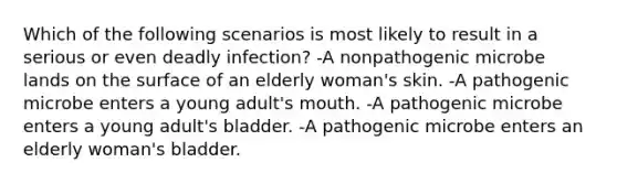 Which of the following scenarios is most likely to result in a serious or even deadly infection? -A nonpathogenic microbe lands on the surface of an elderly woman's skin. -A pathogenic microbe enters a young adult's mouth. -A pathogenic microbe enters a young adult's bladder. -A pathogenic microbe enters an elderly woman's bladder.