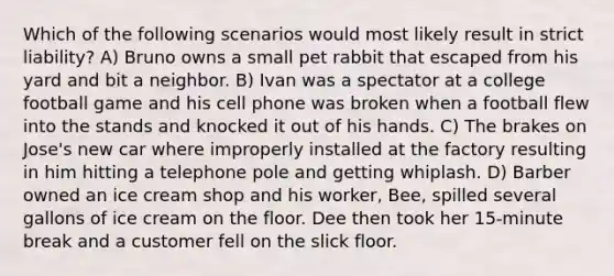 Which of the following scenarios would most likely result in strict liability? A) Bruno owns a small pet rabbit that escaped from his yard and bit a neighbor. B) Ivan was a spectator at a college football game and his cell phone was broken when a football flew into the stands and knocked it out of his hands. C) The brakes on Jose's new car where improperly installed at the factory resulting in him hitting a telephone pole and getting whiplash. D) Barber owned an ice cream shop and his worker, Bee, spilled several gallons of ice cream on the floor. Dee then took her 15-minute break and a customer fell on the slick floor.