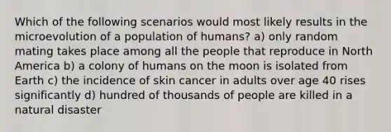 Which of the following scenarios would most likely results in the microevolution of a population of humans? a) only random mating takes place among all the people that reproduce in North America b) a colony of humans on the moon is isolated from Earth c) the incidence of skin cancer in adults over age 40 rises significantly d) hundred of thousands of people are killed in a natural disaster