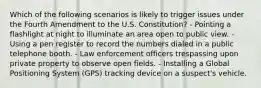 Which of the following scenarios is likely to trigger issues under the Fourth Amendment to the U.S. Constitution? - Pointing a flashlight at night to illuminate an area open to public view. - Using a pen register to record the numbers dialed in a public telephone booth. - Law enforcement officers trespassing upon private property to observe open fields. - Installing a Global Positioning System (GPS) tracking device on a suspect's vehicle.