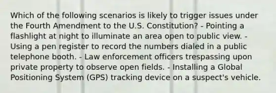 Which of the following scenarios is likely to trigger issues under the Fourth Amendment to the U.S. Constitution? - Pointing a flashlight at night to illuminate an area open to public view. - Using a pen register to record the numbers dialed in a public telephone booth. - Law enforcement officers trespassing upon private property to observe open fields. - Installing a Global Positioning System (GPS) tracking device on a suspect's vehicle.