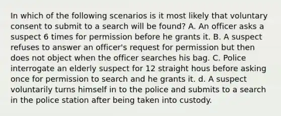 In which of the following scenarios is it most likely that voluntary consent to submit to a search will be found? A. An officer asks a suspect 6 times for permission before he grants it. B. A suspect refuses to answer an officer's request for permission but then does not object when the officer searches his bag. C. Police interrogate an elderly suspect for 12 straight hous before asking once for permission to search and he grants it. d. A suspect voluntarily turns himself in to the police and submits to a search in the police station after being taken into custody.