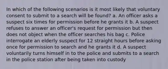 In which of the following scenarios is it most likely that voluntary consent to submit to a search will be found? a. An officer asks a suspect six times for permission before he grants it b. A suspect refuses to answer an officer's request for permission but then does not object when the officer searches his bag c. Police interrogate an elderly suspect for 12 straight hours before asking once for permission to search and he grants it d. A suspect voluntarily turns himself in to the police and submits to a search in the police station after being taken into custody