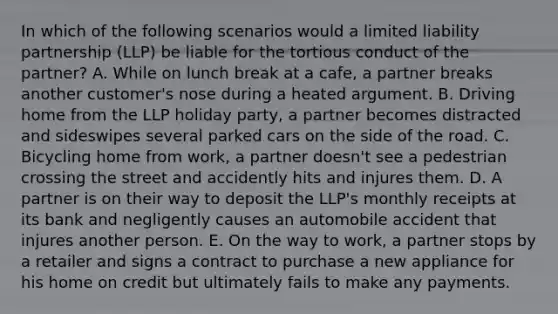 In which of the following scenarios would a limited liability partnership​ (LLP) be liable for the tortious conduct of the​ partner? A. While on lunch break at a​ cafe, a partner breaks another​ customer's nose during a heated argument. B. Driving home from the LLP holiday​ party, a partner becomes distracted and sideswipes several parked cars on the side of the road. C. Bicycling home from​ work, a partner​ doesn't see a pedestrian crossing the street and accidently hits and injures them. D. A partner is on their way to deposit the​ LLP's monthly receipts at its bank and negligently causes an automobile accident that injures another person. E. On the way to​ work, a partner stops by a retailer and signs a contract to purchase a new appliance for his home on credit but ultimately fails to make any payments.