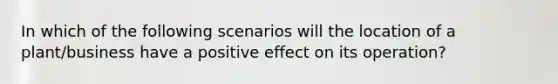 In which of the following scenarios will the location of a plant/business have a positive effect on its operation?