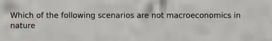 Which of the following scenarios are not macroeconomics in nature