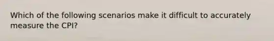 Which of the following scenarios make it difficult to accurately measure the CPI?