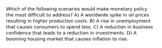 Which of the following scenarios would make monetary policy the most difficult to address? A) A worldwide spike in oil prices resulting in higher production costs. B) A rise in unemployment that causes consumers to spend less. C) A reduction in business confidence that leads to a reduction in investments. D) A booming housing market that causes inflation to rise.