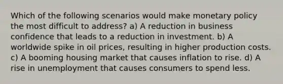 Which of the following scenarios would make monetary policy the most difficult to address? a) A reduction in business confidence that leads to a reduction in investment. b) A worldwide spike in oil prices, resulting in higher production costs. c) A booming housing market that causes inflation to rise. d) A rise in unemployment that causes consumers to spend less.