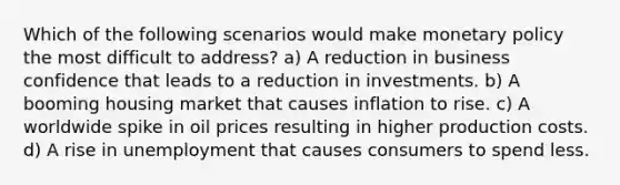 Which of the following scenarios would make monetary policy the most difficult to address? a) A reduction in business confidence that leads to a reduction in investments. b) A booming housing market that causes inflation to rise. c) A worldwide spike in oil prices resulting in higher production costs. d) A rise in unemployment that causes consumers to spend less.