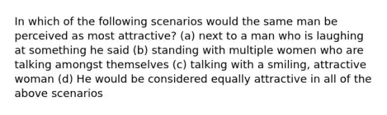 In which of the following scenarios would the same man be perceived as most attractive? (a) next to a man who is laughing at something he said (b) standing with multiple women who are talking amongst themselves (c) talking with a smiling, attractive woman (d) He would be considered equally attractive in all of the above scenarios