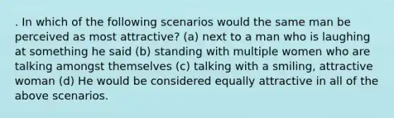 . In which of the following scenarios would the same man be perceived as most attractive? (a) next to a man who is laughing at something he said (b) standing with multiple women who are talking amongst themselves (c) talking with a smiling, attractive woman (d) He would be considered equally attractive in all of the above scenarios.