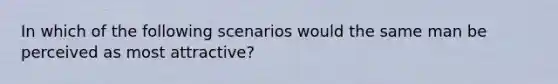 In which of the following scenarios would the same man be perceived as most attractive?