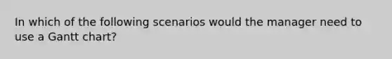 In which of the following scenarios would the manager need to use a Gantt chart?