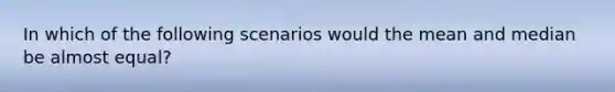 In which of the following scenarios would the mean and median be almost equal?