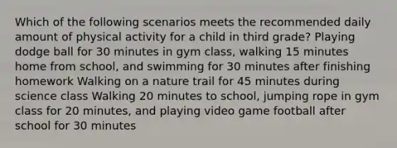 Which of the following scenarios meets the recommended daily amount of physical activity for a child in third grade? Playing dodge ball for 30 minutes in gym class, walking 15 minutes home from school, and swimming for 30 minutes after finishing homework Walking on a nature trail for 45 minutes during science class Walking 20 minutes to school, jumping rope in gym class for 20 minutes, and playing video game football after school for 30 minutes