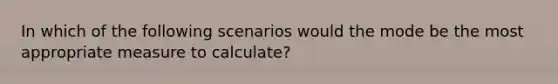 In which of the following scenarios would the mode be the most appropriate measure to calculate?