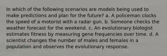 In which of the following scenarios are models being used to make predictions and plan for the future? a. A policeman clocks the speed of a motorist with a radar gun. b. Someone checks the weather forecast for the weekend. c. An evolutionary biologist estimates fitness by measuring gene frequencies over time. d. A scientist changes the number of males and females in a population and observes the evolutionary response.