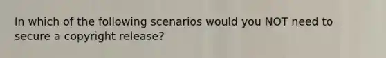 In which of the following scenarios would you NOT need to secure a copyright release?
