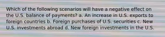 Which of the following scenarios will have a negative effect on the U.S. balance of payments? a. An increase in U.S. exports to foreign countries b. Foreign purchases of U.S. securities c. New U.S. investments abroad d. New foreign investments in the U.S.