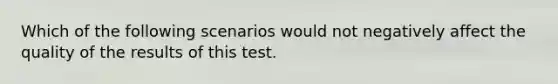 Which of the following scenarios would not negatively affect the quality of the results of this test.