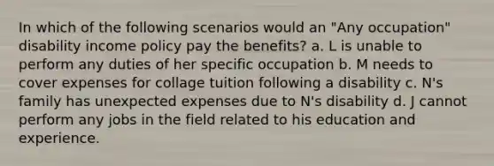 In which of the following scenarios would an "Any occupation" disability income policy pay the benefits? a. L is unable to perform any duties of her specific occupation b. M needs to cover expenses for collage tuition following a disability c. N's family has unexpected expenses due to N's disability d. J cannot perform any jobs in the field related to his education and experience.