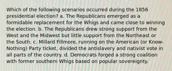 Which of the following scenarios occurred during the 1856 presidential election? a. The Republicans emerged as a formidable replacement for the Whigs and came close to winning the election. b. The Republicans drew strong support from the West and the Midwest but little support from the Northeast or the South. c. Millard Fillmore, running on the American (or Know-Nothing) Party ticket, divided the antislavery and nativist vote in all parts of the country. d. Democrats forged a strong coalition with former southern Whigs based on popular sovereignty.