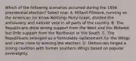 Which of the following scenarios occurred during the 1856 presidential election? Select one: A. Millard Fillmore, running on the American (or Know-Nothing) Party ticket, divided the antislavery and nativist vote in all parts of the country. B. The Republicans drew strong support from the West and the Midwest but little support from the Northeast or the South. C. The Republicans emerged as a formidable replacement for the Whigs and came close to winning the election. D. Democrats forged a strong coalition with former southern Whigs based on popular sovereignty.