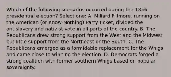 Which of the following scenarios occurred during the 1856 presidential election? Select one: A. Millard Fillmore, running on the American (or Know-Nothing) Party ticket, divided the antislavery and nativist vote in all parts of the country. B. The Republicans drew strong support from the West and the Midwest but little support from the Northeast or the South. C. The Republicans emerged as a formidable replacement for the Whigs and came close to winning the election. D. Democrats forged a strong coalition with former southern Whigs based on popular sovereignty.