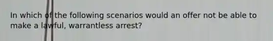 In which of the following scenarios would an offer not be able to make a lawful, warrantless arrest?