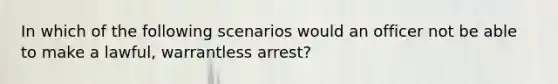 In which of the following scenarios would an officer not be able to make a lawful, warrantless arrest?