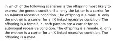 in which of the following scenarios is the offspring most likely to express the genetic condition? a. only the father is a carrier for an X-linked recessive condition. The offspring is a male. b. only the mother is a carrier for an X-linked recessive condition. The offspring is a female. c. both parents are a carrier for an autosomal recessive condition. The offspring is a female. d. only the mother is a carrier for an X-linked recessive condition. The offspring is a male.