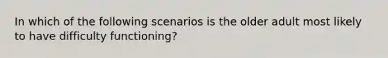 In which of the following scenarios is the older adult most likely to have difficulty functioning?