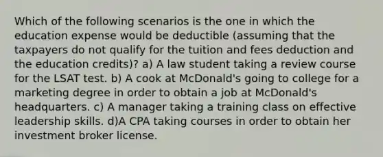 Which of the following scenarios is the one in which the education expense would be deductible (assuming that the taxpayers do not qualify for the tuition and fees deduction and the education credits)? a) A law student taking a review course for the LSAT test. b) A cook at McDonald's going to college for a marketing degree in order to obtain a job at McDonald's headquarters. c) A manager taking a training class on effective leadership skills. d)A CPA taking courses in order to obtain her investment broker license.