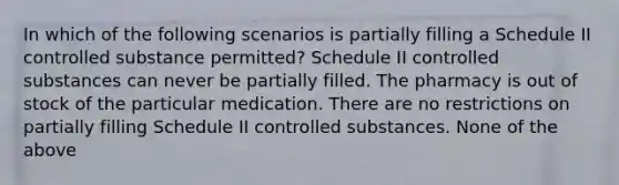 In which of the following scenarios is partially filling a Schedule II controlled substance permitted? Schedule II controlled substances can never be partially filled. The pharmacy is out of stock of the particular medication. There are no restrictions on partially filling Schedule II controlled substances. None of the above