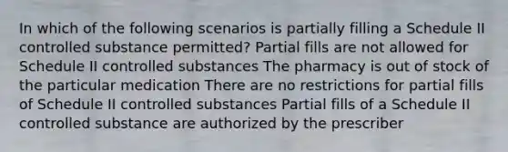 In which of the following scenarios is partially filling a Schedule II controlled substance permitted? Partial fills are not allowed for Schedule II controlled substances The pharmacy is out of stock of the particular medication There are no restrictions for partial fills of Schedule II controlled substances Partial fills of a Schedule II controlled substance are authorized by the prescriber