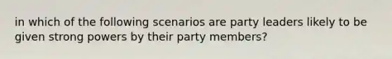 in which of the following scenarios are party leaders likely to be given strong powers by their party members?